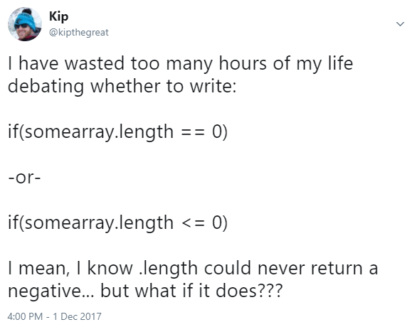I have wasted too many hours of my life debating whether to write "if(somearray.length == 0)" or "if(somearray.length <= 0)". I mean, I know .length could never return a negative... but what if it does???