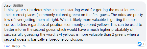 Jason: I think your script determines the best starting word for getting the most letters in their correct places (commonly colored green) on the first guess. The odds are pretty low of ever getting them all right. What is likely more valuable is getting the most correct letters regardless of position (commonly colored yellow). This can be used to better inform the second guess which would have a much higher probability of successfully guessing the word. 3-4 yellows is more valuable than 2 greens when a second guess is basically a foregone conclusion.